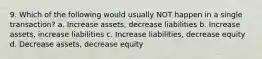 9. Which of the following would usually NOT happen in a single transaction? a. Increase assets, decrease liabilities b. Increase assets, increase liabilities c. Increase liabilities, decrease equity d. Decrease assets, decrease equity