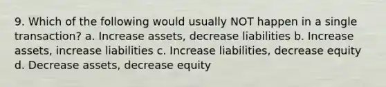 9. Which of the following would usually NOT happen in a single transaction? a. Increase assets, decrease liabilities b. Increase assets, increase liabilities c. Increase liabilities, decrease equity d. Decrease assets, decrease equity