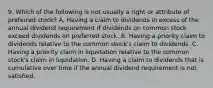 9. Which of the following is not usually a right or attribute of preferred stock? A. Having a claim to dividends in excess of the annual dividend requirement if dividends on common stock exceed dividends on preferred stock. B. Having a priority claim to dividends relative to the common stock's claim to dividends. C. Having a priority claim in liquidation relative to the common stock's claim in liquidation. D. Having a claim to dividends that is cumulative over time if the annual dividend requirement is not satisfied.