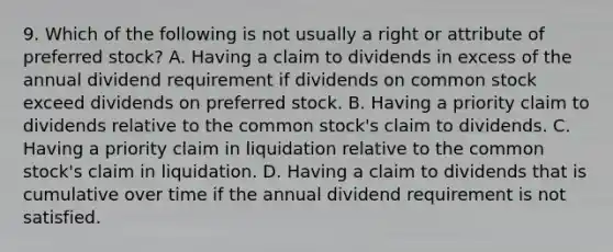 9. Which of the following is not usually a right or attribute of preferred stock? A. Having a claim to dividends in excess of the annual dividend requirement if dividends on common stock exceed dividends on preferred stock. B. Having a priority claim to dividends relative to the common stock's claim to dividends. C. Having a priority claim in liquidation relative to the common stock's claim in liquidation. D. Having a claim to dividends that is cumulative over time if the annual dividend requirement is not satisfied.