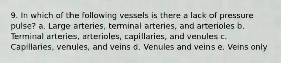 9. In which of the following vessels is there a lack of pressure pulse? a. Large arteries, terminal arteries, and arterioles b. Terminal arteries, arterioles, capillaries, and venules c. Capillaries, venules, and veins d. Venules and veins e. Veins only