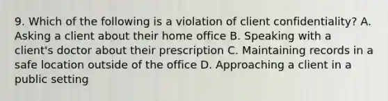 9. Which of the following is a violation of client confidentiality? A. Asking a client about their home office B. Speaking with a client's doctor about their prescription C. Maintaining records in a safe location outside of the office D. Approaching a client in a public setting