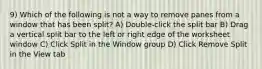 9) Which of the following is not a way to remove panes from a window that has been split? A) Double-click the split bar B) Drag a vertical split bar to the left or right edge of the worksheet window C) Click Split in the Window group D) Click Remove Split in the View tab