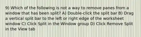 9) Which of the following is not a way to remove panes from a window that has been split? A) Double-click the split bar B) Drag a vertical split bar to the left or right edge of the worksheet window C) Click Split in the Window group D) Click Remove Split in the View tab