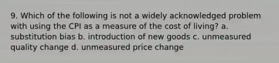 9. Which of the following is not a widely acknowledged problem with using the CPI as a measure of the cost of living? a. substitution bias b. introduction of new goods c. unmeasured quality change d. unmeasured price change