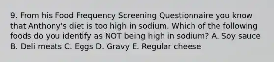 9. From his Food Frequency Screening Questionnaire you know that Anthony's diet is too high in sodium. Which of the following foods do you identify as NOT being high in sodium? A. Soy sauce B. Deli meats C. Eggs D. Gravy E. Regular cheese