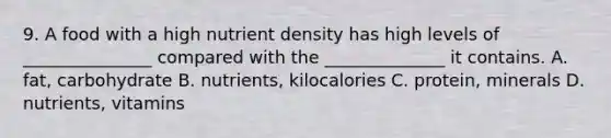 9. A food with a high nutrient density has high levels of _______________ compared with the ______________ it contains. A. fat, carbohydrate B. nutrients, kilocalories C. protein, minerals D. nutrients, vitamins