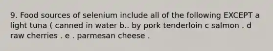 9. Food sources of selenium include all of the following EXCEPT a light tuna ( canned in water b.. by pork tenderloin c salmon . d raw cherries . e . parmesan cheese .