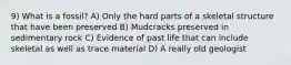 9) What is a fossil? A) Only the hard parts of a skeletal structure that have been preserved B) Mudcracks preserved in sedimentary rock C) Evidence of past life that can include skeletal as well as trace material D) A really old geologist