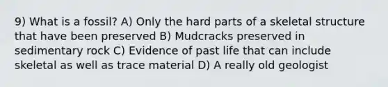 9) What is a fossil? A) Only the hard parts of a skeletal structure that have been preserved B) Mudcracks preserved in sedimentary rock C) Evidence of past life that can include skeletal as well as trace material D) A really old geologist