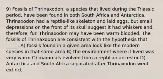 9) Fossils of Thrinaxodon, a species that lived during the Triassic period, have been found in both South Africa and Antarctica. Thrinaxodon had a reptile-like skeleton and laid eggs, but small depressions on the front of its skull suggest it had whiskers and, therefore, fur. Thrinaxodon may have been warm-blooded. The fossils of Thrinaxodon are consistent with the hypothesis that _____. A) fossils found in a given area look like the modern species in that same area B) the environment where it lived was very warm C) mammals evolved from a reptilian ancestor D) Antarctica and South Africa separated after Thrinaxodon went extinct