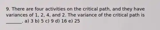 9. There are four activities on the critical path, and they have variances of 1, 2, 4, and 2. The variance of the critical path is _______. a) 3 b) 5 c) 9 d) 16 e) 25