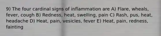 9) The four cardinal signs of inflammation are A) Flare, wheals, fever, cough B) Redness, heat, swelling, pain C) Rash, pus, heat, headache D) Heat, pain, vesicles, fever E) Heat, pain, redness, fainting