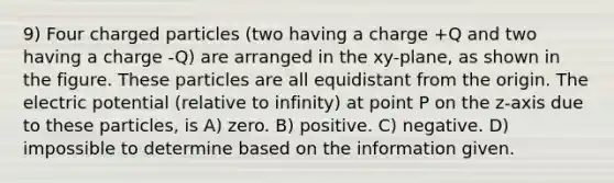 9) Four charged particles (two having a charge +Q and two having a charge -Q) are arranged in the xy-plane, as shown in the figure. These particles are all equidistant from the origin. The electric potential (relative to infinity) at point P on the z-axis due to these particles, is A) zero. B) positive. C) negative. D) impossible to determine based on the information given.