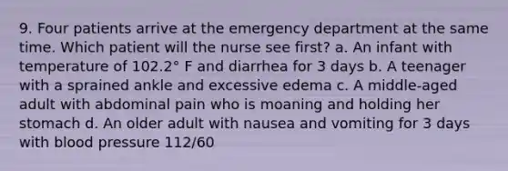 9. Four patients arrive at the emergency department at the same time. Which patient will the nurse see first? a. An infant with temperature of 102.2° F and diarrhea for 3 days b. A teenager with a sprained ankle and excessive edema c. A middle-aged adult with abdominal pain who is moaning and holding her stomach d. An older adult with nausea and vomiting for 3 days with blood pressure 112/60