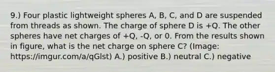 9.) Four plastic lightweight spheres A, B, C, and D are suspended from threads as shown. The charge of sphere D is +Q. The other spheres have net charges of +Q, -Q, or 0. From the results shown in figure, what is the net charge on sphere C? (Image: https://imgur.com/a/qGlst) A.) positive B.) neutral C.) negative