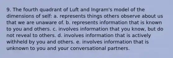 9. The fourth quadrant of Luft and Ingram's model of the dimensions of self: a. represents things others observe about us that we are unaware of. b. represents information that is known to you and others. c. involves information that you know, but do not reveal to others. d. involves information that is actively withheld by you and others. e. involves information that is unknown to you and your conversational partners.