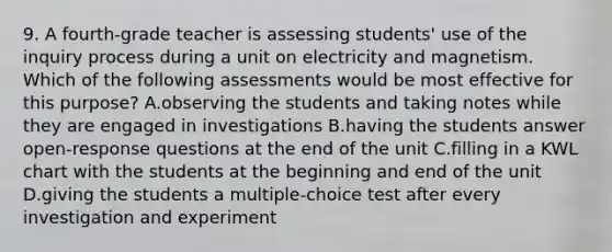 9. A fourth-grade teacher is assessing students' use of the inquiry process during a unit on electricity and magnetism. Which of the following assessments would be most effective for this purpose? A.observing the students and taking notes while they are engaged in investigations B.having the students answer open-response questions at the end of the unit C.filling in a KWL chart with the students at the beginning and end of the unit D.giving the students a multiple-choice test after every investigation and experiment