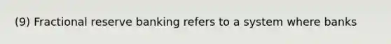 (9) Fractional reserve banking refers to a system where banks