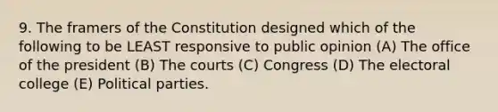 9. The framers of the Constitution designed which of the following to be LEAST responsive to public opinion (A) The office of the president (B) The courts (C) Congress (D) The electoral college (E) Political parties.