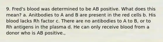 9. Fred's blood was determined to be AB positive. What does this mean? a. Anitbodies to A and B are present in the red cells b. His blood lacks Rh factor c. There are no antibodies to A to B, or to Rh antigens in the plasma d. He can only receive blood from a donor who is AB positive.,