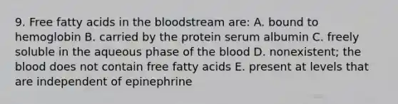 9. Free fatty acids in <a href='https://www.questionai.com/knowledge/k7oXMfj7lk-the-blood' class='anchor-knowledge'>the blood</a>stream are: A. bound to hemoglobin B. carried by the protein serum albumin C. freely soluble in the aqueous phase of the blood D. nonexistent; the blood does not contain free fatty acids E. present at levels that are independent of epinephrine