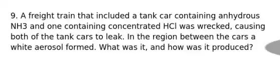 9. A freight train that included a tank car containing anhydrous NH3 and one containing concentrated HCl was wrecked, causing both of the tank cars to leak. In the region between the cars a white aerosol formed. What was it, and how was it produced?