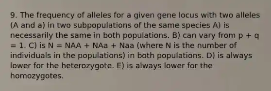 9. The frequency of alleles for a given gene locus with two alleles (A and a) in two subpopulations of the same species A) is necessarily the same in both populations. B) can vary from p + q = 1. C) is N = NAA + NAa + Naa (where N is the number of individuals in the populations) in both populations. D) is always lower for the heterozygote. E) is always lower for the homozygotes.