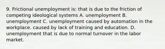 9. Frictional unemployment is: that is due to the friction of competing ideological systems A. unemployment B. unemployment C. unemployment caused by automation in the workplace. caused by lack of training and education. D. unemployment that is due to normal turnover in the labor market.