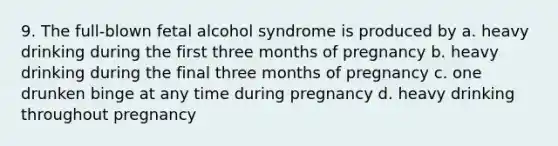 9. The full-blown fetal alcohol syndrome is produced by a. heavy drinking during the first three months of pregnancy b. heavy drinking during the final three months of pregnancy c. one drunken binge at any time during pregnancy d. heavy drinking throughout pregnancy