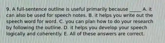 9. A full-sentence outline is useful primarily because _____ A. it can also be used for speech notes. B. it helps you write out the speech word for word. C. you can plan how to do your research by following the outline. D. it helps you develop your speech logically and coherently. E. All of these answers are correct.