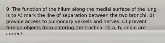 9. The function of the hilum along the medial surface of the lung is to A) mark the line of separation between the two bronchi. B) provide access to pulmonary vessels and nerves. C) prevent foreign objects from entering the trachea. D) a, b, and c are correct.