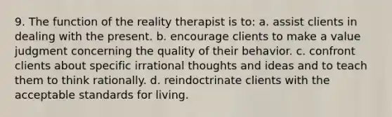 9. ​The function of the reality therapist is to: a. ​assist clients in dealing with the present. b. ​encourage clients to make a value judgment concerning the quality of their behavior. c. ​confront clients about specific irrational thoughts and ideas and to teach them to think rationally. d. ​reindoctrinate clients with the acceptable standards for living.