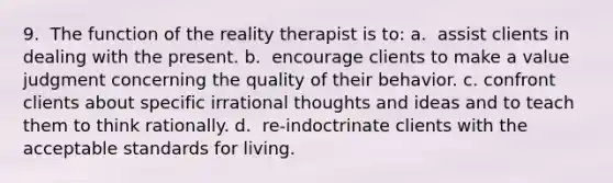 9. ​ The function of the reality therapist is to: a. ​ assist clients in dealing with the present. b. ​ encourage clients to make a value judgment concerning the quality of their behavior. c. ​confront clients about specific irrational thoughts and ideas and to teach them to think rationally. d. ​ re-indoctrinate clients with the acceptable standards for living.