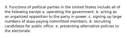 9. Functions of political parties in the United States include all of the following except a. operating the government. b. acting as an organized opposition to the party in power. c. signing up large numbers of dues-paying committed members. d. recruiting candidates for public office. e. presenting alternative policies to the electorate.