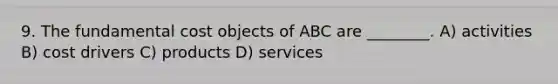 9. The fundamental cost objects of ABC are ________. A) activities B) cost drivers C) products D) services