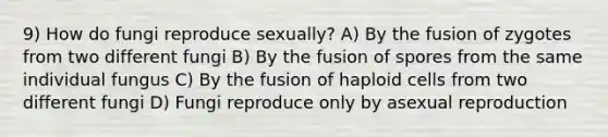 9) How do fungi reproduce sexually? A) By the fusion of zygotes from two different fungi B) By the fusion of spores from the same individual fungus C) By the fusion of haploid cells from two different fungi D) Fungi reproduce only by asexual reproduction