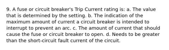 9. A fuse or circuit breaker's Trip Current rating is: a. The value that is determined by the setting. b. The indication of the maximum amount of current a circuit breaker is intended to interrupt to prevent an arc. c. The amount of current that should cause the fuse or circuit breaker to open. d. Needs to be greater than the short-circuit fault current of the circuit.