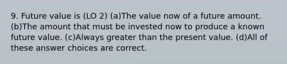 9. Future value is (LO 2) (a)The value now of a future amount. (b)The amount that must be invested now to produce a known future value. (c)Always greater than the present value. (d)All of these answer choices are correct.