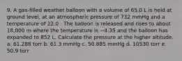 9. A gas‑filled weather balloon with a volume of 65.0 L is held at ground level, at an atmospheric pressure of 732 mmHg and a temperature of 22.0 . The balloon is released and rises to about 18,000 m where the temperature is −4.35 and the balloon has expanded to 852 L. Calculate the pressure at the higher altitude. a. 61.288 torr b. 61.3 mmHg c. 50.885 mmHg d. 10530 torr e. 50.9 torr