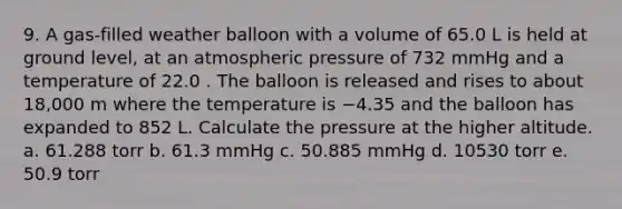 9. A gas‑filled weather balloon with a volume of 65.0 L is held at ground level, at an atmospheric pressure of 732 mmHg and a temperature of 22.0 . The balloon is released and rises to about 18,000 m where the temperature is −4.35 and the balloon has expanded to 852 L. Calculate the pressure at the higher altitude. a. 61.288 torr b. 61.3 mmHg c. 50.885 mmHg d. 10530 torr e. 50.9 torr