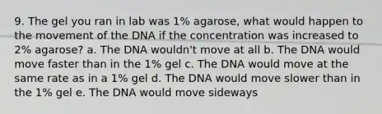 9. The gel you ran in lab was 1% agarose, what would happen to the movement of the DNA if the concentration was increased to 2% agarose? a. The DNA wouldn't move at all b. The DNA would move faster than in the 1% gel c. The DNA would move at the same rate as in a 1% gel d. The DNA would move slower than in the 1% gel e. The DNA would move sideways