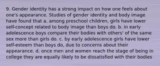 9. <a href='https://www.questionai.com/knowledge/kyhXSBYVgx-gender-identity' class='anchor-knowledge'>gender identity</a> has a strong impact on how one feels about one's appearance. Studies of gender identity and body image have found that a. among preschool children, girls have lower self-concept related to body image than boys do. b. in early adolescence boys compare their bodies with others' of the same sex <a href='https://www.questionai.com/knowledge/keWHlEPx42-more-than' class='anchor-knowledge'>more than</a> girls do. c. by early adolescence girls have lower self-esteem than boys do, due to concerns about their appearance. d. once men and women reach the stage of being in college they are equally likely to be dissatisfied with their bodies