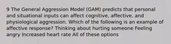 9 The General Aggression Model (GAM) predicts that personal and situational inputs can affect cognitive, affective, and physiological aggression. Which of the following is an example of affective response? Thinking about hurting someone Feeling angry Increased heart rate All of these options