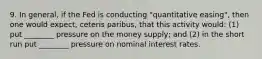 9. In general, if the Fed is conducting "quantitative easing", then one would expect, ceteris paribus, that this activity would: (1) put ________ pressure on the money supply; and (2) in the short run put ________ pressure on nominal interest rates.