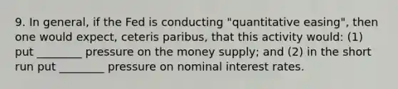 9. In general, if the Fed is conducting "quantitative easing", then one would expect, ceteris paribus, that this activity would: (1) put ________ pressure on the money supply; and (2) in the short run put ________ pressure on nominal interest rates.