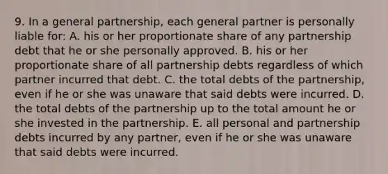 9. In a general partnership, each general partner is personally liable for: A. his or her proportionate share of any partnership debt that he or she personally approved. B. his or her proportionate share of all partnership debts regardless of which partner incurred that debt. C. the total debts of the partnership, even if he or she was unaware that said debts were incurred. D. the total debts of the partnership up to the total amount he or she invested in the partnership. E. all personal and partnership debts incurred by any partner, even if he or she was unaware that said debts were incurred.