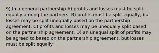 9) In a general partnership A) profits and losses must be split equally among the partners. B) profits must be split equally, but losses may be split unequally based on the partnership agreement. C) profits and losses may be unequally split based on the partnership agreement. D) an unequal split of profits may be agreed to based on the partnership agreement, but losses must be split equally.