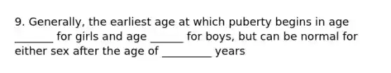 9. Generally, the earliest age at which puberty begins in age _______ for girls and age ______ for boys, but can be normal for either sex after the age of _________ years