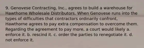 9. Genovese Contracting, Inc., agrees to build a warehouse for Hawthorne Wholesale Distributors. When Genovese runs into the types of difficulties that contractors ordinarily confront, Hawthorne agrees to pay extra compensation to overcome them. Regarding the agreement to pay more, a court would likely a. enforce it. b. rescind it. c. order the parties to renegotiate it. d. not enforce it.